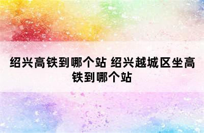 绍兴高铁到哪个站 绍兴越城区坐高铁到哪个站